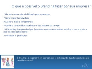 O que é possível o Branding fazer por sua empresa?
Garantir uma maior visibilidade para a empresa,
Gerar maior lucratividade
Ajudar a inibir a concorrência
Ajudar o consumidor a conhecer o seu produto ou serviço
O branding é responsável por fazer com que um consumidor escolha o seu produto e
não o de seu concorrente!
Socializar as produções

O Branding é o responsável em fazer com que a cada segundo, duas bonecas Barbie seja
vendida no mundo!
.

 