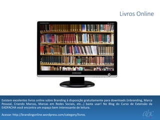 Livros Online

Existem excelentes livros online sobre Branding à disposição gratuitamente para downloads (inbranding, Marca
Pessoal, Criando Marcas, Marcas em Redes Sociais, etc…) basta usar! No Blog do Curso de Extensão da
EADFACHA você encontra um espaço bem interessante de leitura.
Acesse: http://brandingonline.wordpress.com/category/livros.

 
