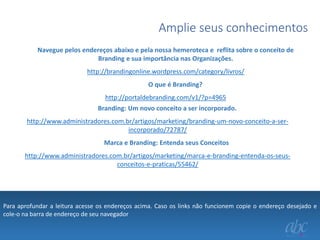 Amplie seus conhecimentos
Navegue pelos endereços abaixo e pela nossa hemeroteca e reflita sobre o conceito de
Branding e sua importância nas Organizações.
http://brandingonline.wordpress.com/category/livros/
O que é Branding?

http://portaldebranding.com/v1/?p=4965
Branding: Um novo conceito a ser incorporado.
http://www.administradores.com.br/artigos/marketing/branding-um-novo-conceito-a-serincorporado/72787/
Marca e Branding: Entenda seus Conceitos
http://www.administradores.com.br/artigos/marketing/marca-e-branding-entenda-os-seusconceitos-e-praticas/55462/

Para aprofundar a leitura acesse os endereços acima. Caso os links não funcionem copie o endereço desejado e
cole-o na barra de endereço de seu navegador

 