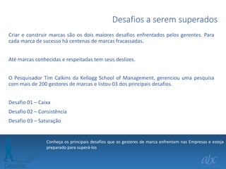 Desafios a serem superados
Criar e construir marcas são os dois maiores desafios enfrentados pelos gerentes. Para
cada marca de sucesso há centenas de marcas fracassadas.
Até marcas conhecidas e respeitadas tem seus deslizes.
O Pesquisador Tim Calkins da Kellogg School of Management, gerenciou uma pesquisa
com mais de 200 gestores de marcas e listou 03 dos principais desafios.

Desafio 01 – Caixa
Desafio 02 – Consistência
Desafio 03 – Saturação

Conheça os principais desafios que os gestores de marca enfrentam nas Empresas e esteja
preparado para superá-los

 
