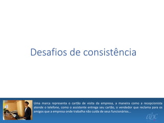 Desafios de consistência

Uma marca representa o cartão de visita da empresa, a maneira como a recepcionista
atende o telefone, como o assistente entrega seu cartão, o vendedor que reclama para os
amigos que a empresa onde trabalha não cuida de seus funcionários...

 