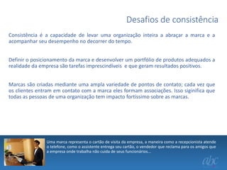 Desafios de consistência
Consistência é a capacidade de levar uma organização inteira a abraçar a marca e a
acompanhar seu desempenho no decorrer do tempo.
Definir o posicionamento da marca e desenvolver um portfólio de produtos adequados a
realidade da empresa são tarefas imprescindíveis e que geram resultados positivos.
Marcas são criadas mediante uma ampla variedade de pontos de contato; cada vez que
os clientes entram em contato com a marca eles formam associações. Isso siginifica que
todas as pessoas de uma organização tem impacto fortíssimo sobre as marcas.

Uma marca representa o cartão de visita da empresa, a maneira como a recepcionista atende
o telefone, como o assistente entrega seu cartão, o vendedor que reclama para os amigos que
a empresa onde trabalha não cuida de seus funcionários...

 