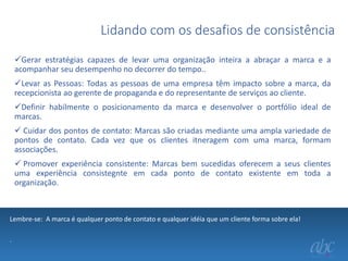 Lidando com os desafios de consistência
Gerar estratégias capazes de levar uma organização inteira a abraçar a marca e a
acompanhar seu desempenho no decorrer do tempo..
Levar as Pessoas: Todas as pessoas de uma empresa têm impacto sobre a marca, da
recepcionista ao gerente de propaganda e do representante de serviços ao cliente.
Definir habilmente o posicionamento da marca e desenvolver o portfólio ideal de
marcas.
 Cuidar dos pontos de contato: Marcas são criadas mediante uma ampla variedade de
pontos de contato. Cada vez que os clientes itneragem com uma marca, formam
associações.
 Promover experiência consistente: Marcas bem sucedidas oferecem a seus clientes
uma experiência consistegnte em cada ponto de contato existente em toda a
organização.

Lembre-se: A marca é qualquer ponto de contato e qualquer idéia que um cliente forma sobre ela!
.

 