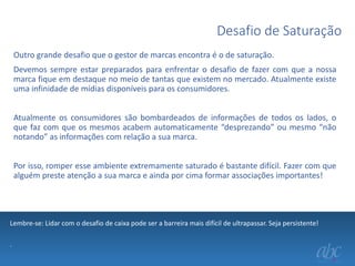 Desafio de Saturação
Outro grande desafio que o gestor de marcas encontra é o de saturação.
Devemos sempre estar preparados para enfrentar o desafio de fazer com que a nossa
marca fique em destaque no meio de tantas que existem no mercado. Atualmente existe
uma infinidade de mídias disponíveis para os consumidores.
Atualmente os consumidores são bombardeados de informações de todos os lados, o
que faz com que os mesmos acabem automaticamente “desprezando” ou mesmo “não
notando” as informações com relação a sua marca.

Por isso, romper esse ambiente extremamente saturado é bastante difícil. Fazer com que
alguém preste atenção a sua marca e ainda por cima formar associações importantes!

Lembre-se: Lidar com o desafio de caixa pode ser a barreira mais difícil de ultrapassar. Seja persistente!
.

 