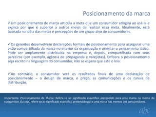 Posicionamento da marca
Um posicionamento de marca articula a meta que um consumidor atingirá ao usá-la e
explica por que é superior a outros meios de realizar essa meta. Idealmente, está
baseada na idéia das metas e percepções de um grupo-alvo de consumidores.
Os gerentes desenvolvem declarações formais de posicionamento para assegurar uma
visão compartilhada da marca no interior da organização e orientar o pensamento tático.
Pode ser amplamente distribuída na empresa e, depois, compartilhada com seus
parceiros (por exemplo, agência de propaganda e varejistas). Embora o posicionamento
seja escrito na linguagem do consumidor, não se espera que este o leia.
Ao contrário, o consumidor verá os resultados finais de uma declaração de
posicionamento – o design de marca, o preço, as comunicações e os canais de
distribuição.

Importante: Posicionamento de Marca: Refere-se ao significado específico pretendido para uma marca na mente do
consumidor. Ou seja, refere-se ao significado específico pretendido para uma marca nas mentes dos consumidores.
.

 