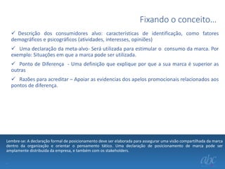 Fixando o conceito…
 Descrição dos consumidores alvo: características de identificação, como fatores
demográficos e psicográficos (atividades, interesses, opiniões)
 Uma declaração da meta-alvo- Será utilizada para estimular o consumo da marca. Por
exemplo: Situações em que a marca pode ser utilizada.
 Ponto de Diferença - Uma definição que explique por que a sua marca é superior as
outras
 Razões para acreditar – Apoiar as evidencias dos apelos promocionais relacionados aos
pontos de diferença.

Lembre-se: A declaração formal de posicionamento deve ser elaborada para assegurar uma visão compartilhada da marca
dentro da organização e orientar o pensamento tático. Uma declaração de posicionamento de marca pode ser
amplamente distribuída da empresa, e também com os stakeholders.
.

 