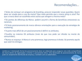Recomendações…
Antes de começar um programa de branding, procure responder essas questões: Quem
deve ser visado para o uso da marca? Que meta permite que a marca atinja o alvo? Por
que a marca deve ser escolhida entre outras que atingem a mesma meta?
Os pontos de diferença da Marca podem assumir a forma de benefícios emocionais ou
racionais;
O forte posicionamento de marca oferece orientações para a execução da estratégia de
marketing;
A parte mais difícil de um posicionamento é definir os atributos;
Escolha no máximo 03 atributos (mais do que isso pode ser diluído na mente do
consumidor);
Nunca se esqueça: A Marca é uma promessa, logo promessa é divida. Só prometa aquilo
que você irá entregar;

Lembre-se: A declaração formal de posicionamento deve ser elaborada para assegurar uma visão compartilhada
da marca dentro da organização e orientar o pensamento tático. Uma declaração de posicionamento de marca
pode ser amplamente distribuída da empresa, e também com os stakeholders.
.

 