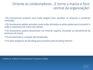 Oriente os colaboradores...E torne a marca o foco
central da organização!
Os funcionários recebem uma razão tangível para acreditar na empresa e mantê-los
motivados.
Os funcionarios podem perceber como estão alinhados ao plano global para transmitir a
visão e a promessa da marca aos clientes
Os funcionários podem desenvolver um nível de orgulho, vinculado ao atendimento da
promessa da marca.
O recrutamento e a seleção são fortalecidos
Um bom programa de branding passa primeiro pelo branding interno!

Lembre-se: A Marca é uma promessa! E processa é divida.
.

 
