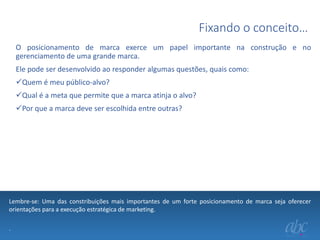Fixando o conceito…
O posicionamento de marca exerce um papel importante na construção e no
gerenciamento de uma grande marca.
Ele pode ser desenvolvido ao responder algumas questões, quais como:
Quem é meu público-alvo?
Qual é a meta que permite que a marca atinja o alvo?

Por que a marca deve ser escolhida entre outras?

Lembre-se: Uma das constribuições mais importantes de um forte posicionamento de marca seja oferecer
orientações para a execução estratégica de marketing.
.

 