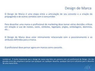 Design de Marca
O Design de Marca é uma etapa entre a articulação de seu conceito e a criação da
propaganda e de outros contatos com o consumidor.
Para desenhar uma marca o profissional de marketing deve tomar várias decisões críticas
em relação o uso de nomes, cores, símbolos, logotipos, jingles, embalagens, dominios,
etc...
O Design de Marca deve estar intimamente relacionado com o posicionamento e os
atributos definidos para a marca.

O profissional deve pensar agora em marcas como conceito.

Lembre-se: É muito importante que o design de marca seja feito em parceria com um profissional de Design. Um dos
grandes erros das empresas é pensar que qualquer cor, qualquer desenho, qualquer letra já é suficiente para o desenho
de uma marca forte.
.

 