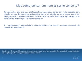 Mas como pensar em marcas como conceito?
Para desenhar uma marca, o profissional envolvido deve pensar em vários aspectos com
relação ao uso de elementos primordiais para a construção de uma marca, como por
exemplo: Qual o nome que darei a marca? Quais as cores adequadas para expressar os
atributos da marca? Qual é o melhor símbolo?
Todos esses componentes ajudam os consumidores a perceberem o produto ou serviço de
uma forma diferenciada.

Lembre-se: Os consumidores experimentam uma marca como um conceito. Um conceito é um conjunto de
associações que dão um significado específico a marca!
.

 