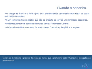 Fixando o conceito…
O Design de marca é a forma pela qual diferenciamos certo item entre todas as coisas
que experimentamos
É um conjunto de associações que dão ao produto ao serviço um significado específico.
Podemos pensar em conceito de marca como a “Promessa Central”
O Conceito de Marca ou Alma da Marca deve: Comunicar, Simplificar e Inspirar.

Lembre-se: É mediante o processo de design de marcas que o profissional pode influenciar as percepções dos
consumidores!

 