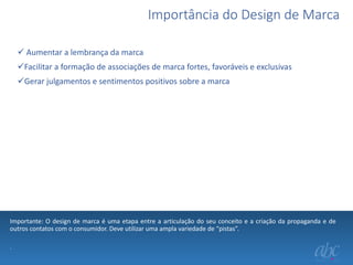 Importância do Design de Marca
 Aumentar a lembrança da marca
Facilitar a formação de associações de marca fortes, favoráveis e exclusivas
Gerar julgamentos e sentimentos positivos sobre a marca

Importante: O design de marca é uma etapa entre a articulação do seu conceito e a criação da propaganda e de
outros contatos com o consumidor. Deve utilizar uma ampla variedade de “pistas”.
.

 