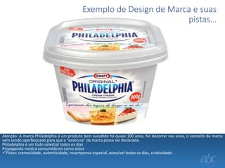 Exemplo de Design de Marca e suas
pistas…

Atenção: A marca Philadelphia é um produto bem sucedido há quase 100 anos. No decorrer nos anos, o conceito de marca
vem sendo aperfeiçoado para que a “essência” da marca possa ser declarada.
Philadelphia é um todo celestial todos os dias
Propaganda mostra consumidores como anjos
Pistas: cremosidade, autenticidade, recompensa especial, acessível todos os dias, criatividade.
.

 