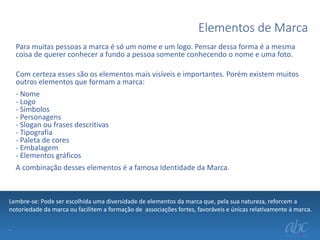 Elementos de Marca
Para muitas pessoas a marca é só um nome e um logo. Pensar dessa forma é a mesma
coisa de querer conhecer a fundo a pessoa somente conhecendo o nome e uma foto.
Com certeza esses são os elementos mais visíveis e importantes. Porém existem muitos
outros elementos que formam a marca:
- Nome
- Logo
- Símbolos
- Personagens
- Slogan ou frases descritivas
- Tipografia
- Paleta de cores
- Embalagem
- Elementos gráficos
A combinação desses elementos é a famosa Identidade da Marca.

Lembre-se: Pode ser escolhida uma diversidade de elementos da marca que, pela sua natureza, reforcem a
notoriedade da marca ou facilitem a formação de associações fortes, favoráveis e únicas relativamente à marca.
.

 