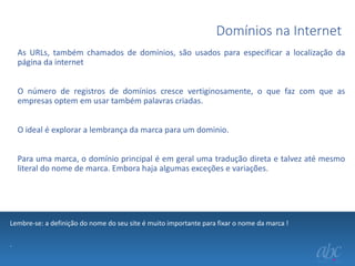 Domínios na Internet
As URLs, também chamados de domínios, são usados para especificar a localização da
página da internet
O número de registros de domínios cresce vertiginosamente, o que faz com que as
empresas optem em usar também palavras criadas.
O ideal é explorar a lembrança da marca para um dominio.
Para uma marca, o domínio principal é em geral uma tradução direta e talvez até mesmo
literal do nome de marca. Embora haja algumas exceções e variações.

Lembre-se: a definição do nome do seu site é muito importante para fixar o nome da marca !
.

 