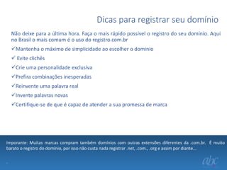 Dicas para registrar seu domínio
Não deixe para a última hora. Faça o mais rápido possível o registro do seu domínio. Aqui
no Brasil o mais comum é o uso do registro.com.br
Mantenha o máximo de simplicidade ao escolher o dominio
 Evite clichês
Crie uma personalidade exclusiva

Prefira combinações inesperadas
Reinvente uma palavra real
Invente palavras novas
Certifique-se de que é capaz de atender a sua promessa de marca

Imporante: Muitas marcas compram também domínios com outras extensões diferentes da .com.br. É muito
barato o registro do domínio, por isso não custa nada registrar .net, .com., .org e assim por diante...
.

 