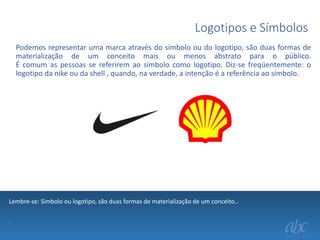 Logotipos e Símbolos
Podemos representar uma marca através do símbolo ou do logotipo, são duas formas de
materialização de um conceito mais ou menos abstrato para o público.
É comum as pessoas se referirem ao símbolo como logotipo. Diz-se freqüentemente: o
logotipo da nike ou da shell , quando, na verdade, a intenção é a referência ao símbolo.

Lembre-se: Simbolo ou logotipo, são duas formas de materialização de um conceito..
.

 