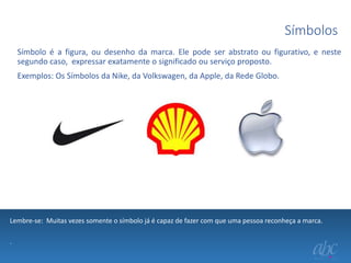 Símbolos
Símbolo é a figura, ou desenho da marca. Ele pode ser abstrato ou figurativo, e neste
segundo caso, expressar exatamente o significado ou serviço proposto.
Exemplos: Os Símbolos da Nike, da Volkswagen, da Apple, da Rede Globo.

Lembre-se: Muitas vezes somente o símbolo já é capaz de fazer com que uma pessoa reconheça a marca.
.

 