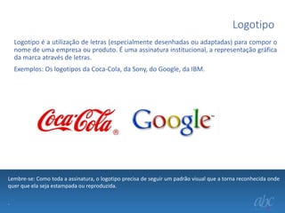 Logotipo
Logotipo é a utilização de letras (especialmente desenhadas ou adaptadas) para compor o
nome de uma empresa ou produto. É uma assinatura institucional, a representação gráfica
da marca através de letras.
Exemplos: Os logotipos da Coca-Cola, da Sony, do Google, da IBM.

Lembre-se: Como toda a assinatura, o logotipo precisa de seguir um padrão visual que a torna reconhecida onde
quer que ela seja estampada ou reproduzida.
.

 