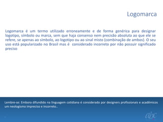 Logomarca
Logomarca é um termo utilizado erroneamente e de forma genérica para designar
logotipo, símbolo ou marca, sem que haja consenso nem precisão absoluta ao que ele se
refere, se apenas ao símbolo, ao logotipo ou ao sinal misto (combinação de ambos). O seu
uso está popularizado no Brasil mas é considerado incorreto por não possuir significado
preciso

Lembre-se: Embora difundido na linguagem cotidiana é considerado por designers profissionais e acadêmicos
um neologismo impreciso e incorreto..
.

 