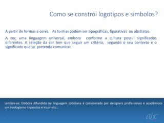 Como se constrói logotipos e simbolos?
A partir de formas e cores. As formas podem ser tipográficas, figurativas ou abstratas.
A cor, uma linguagem universal, embora conforme a cultura possui significados
diferentes. A seleção da cor tem que seguir um critério, segundo o seu contexto e o
significado que se pretende comunicar.

Lembre-se: Embora difundido na linguagem cotidiana é considerado por designers profissionais e acadêmicos
um neologismo impreciso e incorreto..
.

 