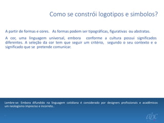Como se constrói logotipos e simbolos?
A partir de formas e cores. As formas podem ser tipográficas, figurativas ou abstratas.
A cor, uma linguagem universal, embora conforme a cultura possui significados
diferentes. A seleção da cor tem que seguir um critério, segundo o seu contexto e o
significado que se pretende comunicar.

Lembre-se: Embora difundido na linguagem cotidiana é considerado por designers profissionais e acadêmicos
um neologismo impreciso e incorreto..
.

 