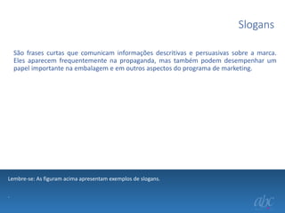 Slogans
São frases curtas que comunicam informações descritivas e persuasivas sobre a marca.
Eles aparecem frequentemente na propaganda, mas também podem desempenhar um
papel importante na embalagem e em outros aspectos do programa de marketing.

Lembre-se: As figuram acima apresentam exemplos de slogans.
.

 