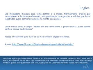 Jingles
São mensagens musicais cujo tema central é a marca. Normalmente criados por
compositores e letristas profissionais, eles geralmente tem ganchos e refrões que ficam
registrados quase permanentemente na mente os ouvintes.
Quem nunca ouviu o Jingle: “depois de um sonho bom, a gente levanta...toma aquele
banho e escova os dentinhos”
Acesse o link abaixo para ouvir os 16 mais famosos jingles brasileiros.
Acesse: http://www.f3r.com.br/jingles-clasicos-da-publicidade-brasileira/

Lembre-se: a produção desse tipo de comercial era mais frequente até a meados da década de 90, onde muitas
marcas, trabalhavam pesado nesse tipo de comunicação e atribuem o seu reconecimento como marca até hoje,
devido ao grande exito que tiveram com seus jingles (caso dos Cobertores Parahyba e Casas Pernambucanas).
.

 