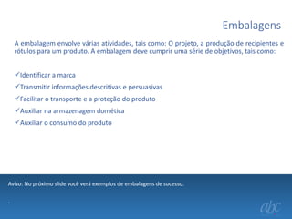 Embalagens
A embalagem envolve várias atividades, tais como: O projeto, a produção de recipientes e
rótulos para um produto. A embalagem deve cumprir uma série de objetivos, tais como:
Identificar a marca
Transmitir informações descritivas e persuasivas

Facilitar o transporte e a proteção do produto
Auxiliar na armazenagem domética
Auxiliar o consumo do produto

Aviso: No próximo slide você verá exemplos de embalagens de sucesso.
.

 