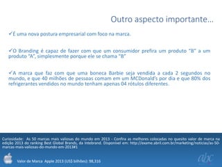 Outro aspecto importante…
É uma nova postura empresarial com foco na marca.
O Branding é capaz de fazer com que um consumidor prefira um produto “B” a um
produto “A”, simplesmente porque ele se chama “B”
A marca que faz com que uma boneca Barbie seja vendida a cada 2 segundos no
mundo, e que 40 milhões de pessoas comam em um MCDonald’s por dia e que 80% dos
refrigerantes vendidos no mundo tenham apenas 04 rótulos diferentes.

Curiosidade: As 50 marcas mais valiosas do mundo em 2013 - Confira as melhores colocadas no quesito valor de marca na
edição 2013 do ranking Best Global Brands, da Intebrand. Disponível em: http://exame.abril.com.br/marketing/noticias/as-50marcas-mais-valiosas-do-mundo-em-2013#1
Valor de Marca Apple 2013 (US$ bilhões): 98,316

 