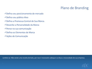 Plano de Branding
Defina seu posicionamento de mercado
Defina seu público Alvo
Defina a Promessa Central de Sua Marca.
Desenhe a Personalidade da Marca
Pense na sua comunicação
Defina os Elementos de Marca
Ações de Comunicação

Lembre-se: Não existe uma receita de bolo, por isso é necessário adequar as dicas a necessidade de sua empresa.
.

 