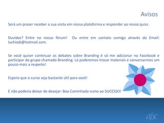 Avisos
Será um prazer receber a sua visita em nossa plataforma e responder ao nosso quizz.
Duvidas? Entre no nosso fórum!
luchiodi@hotmail.com.

Ou entre em contato comigo através do Email:

Se você quiser continuar os debates sobre Branding é só me adicionar no Facebook e
participar do grupo chamado Branding. Lá poderemos trocar materiais e conversarmos um
pouco mais a respeito!
Espero que o curso seja bastante útil para você!
E não poderia deixar de desejar: Boa Caminhada rumo ao SUCESSO!

 