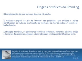 Origens históricas do Branding
O branding existe, de uma forma ou de outra, há séculos.
A motivação original do ato de “marcar” era possibilitar que artesãos e outros
identificassem os frutos de seu trabalho de modo que os clientes pudessem reconhecêlos facilmente.
A utilização de marcas, ou pelo menos de marcas comerciais, remonta à cerâmica antiga
e às marcas dos pedreiros aplicadas a bens fabricados à mão para identificar sua fonte.

Utensílios de cerâmica e lâmpadas de argila às vezes eram vendidos longe das oficinas onde eram
fabricados, e os compradores procuravam os selos de oleiros confiáveis como guia de qualidade.
Foram encontradas marcas em porcelana chinesa antiga, em jarros de cerâmica da Grécia e Roma
antigas e em mercadorias provenientes da Índia datadas de cerca de 1300 a.C.
.

 
