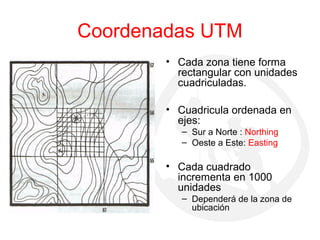 Coordenadas UTM
• Cada zona tiene forma
rectangular con unidades
cuadriculadas.
• Cuadricula ordenada en
ejes:
– Sur a Norte : Northing
– Oeste a Este: Easting
• Cada cuadrado
incrementa en 1000
unidades
– Dependerá de la zona de
ubicación
 