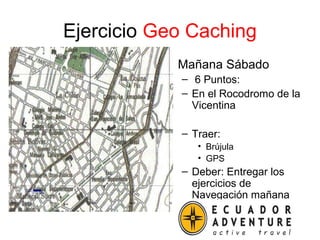 Ejercicio Geo Caching
• Mañana Sábado
– 6 Puntos:
– En el Rocodromo de la
Vicentina
– Traer:
• Brújula
• GPS
– Deber: Entregar los
ejercicios de
Navegación mañana
 