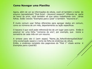Agora, além de ver as informações de célula, você vê também o nome do
arquivo (spreadsheet) “Post Excel – Keyword research”. Olhando na parte
de baixo do print, você também vê que estou trabalhando com várias
folhas. Estão visíveis “Exemplos para o post” e também “keyword.io”.
É muito comum usar folhas diferentes para agregar dados em comum,
como os números de um mês, departamento ou ação específicas.
O bacana é que você pode referenciá-los de um lugar para outro. Então é
possível ter uma folha “números do ano”, por exemplo, que reúne a
somatória de cada mês em um resumo.
A sintaxe para isto é (sem aspas) “Nome_da_folha!EndereçoDaCélula”.
Uma exclamação separa o nome da folha do endereço da célula.
Então, o endereço completo dos pageviews do “Post 1” citado acima é
Exemplos para o post!B3.
Como Navegar uma Planilha
 