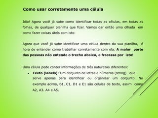 Jóia! Agora você já sabe como identificar todas as células, em todas as
folhas, de qualquer planilha que fizer. Vamos dar então uma olhada em
como fazer coisas úteis com isto:
Agora que você já sabe identificar uma célula dentro da sua planilha, é
hora de entender como trabalhar corretamente com ela. A maior parte
das pessoas não entende o trecho abaixo, e fracassa por isto!
Uma célula pode conter informações de três naturezas diferentes:
 Texto (labels): Um conjunto de letras e números (string) que
serve apenas para identificar ou organizar um conjunto. No
exemplo acima, B1, C1, D1 e E1 são células de texto, assim como
A2, A3. A4 e A5.
Como usar corretamente uma célula
 