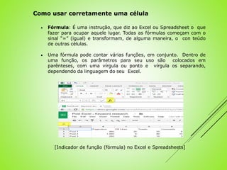  Fórmula: É uma instrução, que diz ao Excel ou Spreadsheet o que
fazer para ocupar aquele lugar. Todas as fórmulas começam com o
sinal “=” (igual) e transformam, de alguma maneira, o con teúdo
de outras células.
 Uma fórmula pode contar várias funções, em conjunto. Dentro de
uma função, os parâmetros para seu uso são colocados em
parênteses, com uma vírgula ou ponto e vírgula os separando,
dependendo da linguagem do seu Excel.
Como usar corretamente uma célula
[Indicador de função (fórmula) no Excel e Spreadsheets]
 