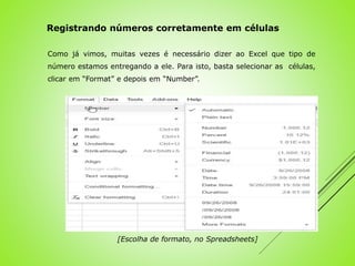 Como já vimos, muitas vezes é necessário dizer ao Excel que tipo de
número estamos entregando a ele. Para isto, basta selecionar as células,
clicar em “Format” e depois em “Number”.
Registrando números corretamente em células
[Escolha de formato, no Spreadsheets]
 