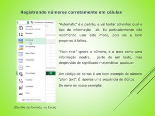 “Automatic” é o padrão, e vai tentar adivinhar qual o
tipo de informação ali. Eu particularmente não
recomendo usar este modo, pois ele é bem
propenso à falhas.
“Plain text” ignora o número, e o trata como uma
informação neutra, parte de um texto, mas
desprovido de significado matemático qualquer.
Um código de barras é um bom exemplo de número
“plain text”. É apenas uma sequência de dígitos.
De novo no nosso exemplo:
[Escolha de formato, no Excel]
Registrando números corretamente em células
 