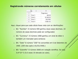 Aqui, cliquei para que cada célula fosse vista com as idenficações:
 B2: “Number”. O número 400 ganhou duas casas decimais. (O
número de casas decimais pode ser configurado)
 B3: “Currency”: O número 1000 ganhou um sinal de dólar e
também um marcador para centavos
 B4: “Date” O número “250” foi convertido em 6 de Setembro de
1900. (250 dias após o 01/01/1900.)
 B5:” Scientific” O número 5600 em notação científica. Ou seja
5.6*10^3 (5.6 vezes 10 elevado ao cubo).
Registrando números corretamente em células
 