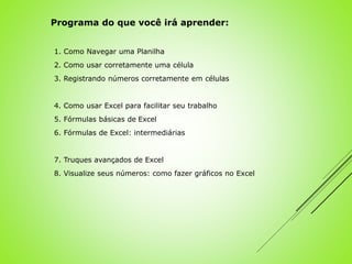 1. Como Navegar uma Planilha
2. Como usar corretamente uma célula
3. Registrando números corretamente em células
4. Como usar Excel para facilitar seu trabalho
5. Fórmulas básicas de Excel
6. Fórmulas de Excel: intermediárias
7. Truques avançados de Excel
8. Visualize seus números: como fazer gráficos no Excel
Programa do que você irá aprender:
 