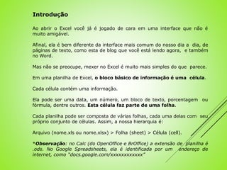 Ao abrir o Excel você já é jogado de cara em uma interface que não é
muito amigável.
Afinal, ela é bem diferente da interface mais comum do nosso dia a dia, de
páginas de texto, como esta de blog que você está lendo agora, e também
no Word.
Mas não se preocupe, mexer no Excel é muito mais simples do que parece.
Em uma planilha de Excel, o bloco básico de informação é uma célula.
Cada célula contém uma informação.
Ela pode ser uma data, um número, um bloco de texto, porcentagem ou
fórmula, dentre outros. Esta célula faz parte de uma folha.
Cada planilha pode ser composta de várias folhas, cada uma delas com seu
próprio conjunto de células. Assim, a nossa hierarquia é:
Arquivo (nome.xls ou nome.xlsx) > Folha (sheet) > Célula (cell).
*Observação: no Calc (do OpenOffice e BrOffice) a extensão de planilha é
.ods. No Google Spreadsheets, ela é identificada por um endereço de
internet, como “docs.google.com/xxxxxxxxxxxx”
Introdução
 