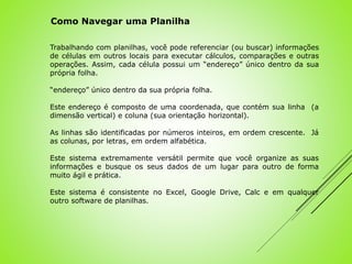 Trabalhando com planilhas, você pode referenciar (ou buscar) informações
de células em outros locais para executar cálculos, comparações e outras
operações. Assim, cada célula possui um “endereço” único dentro da sua
própria folha.
“endereço” único dentro da sua própria folha.
Este endereço é composto de uma coordenada, que contém sua linha (a
dimensão vertical) e coluna (sua orientação horizontal).
As linhas são identificadas por números inteiros, em ordem crescente. Já
as colunas, por letras, em ordem alfabética.
Este sistema extremamente versátil permite que você organize as suas
informações e busque os seus dados de um lugar para outro de forma
muito ágil e prática.
Este sistema é consistente no Excel, Google Drive, Calc e em qualquer
outro software de planilhas.
Como Navegar uma Planilha
 