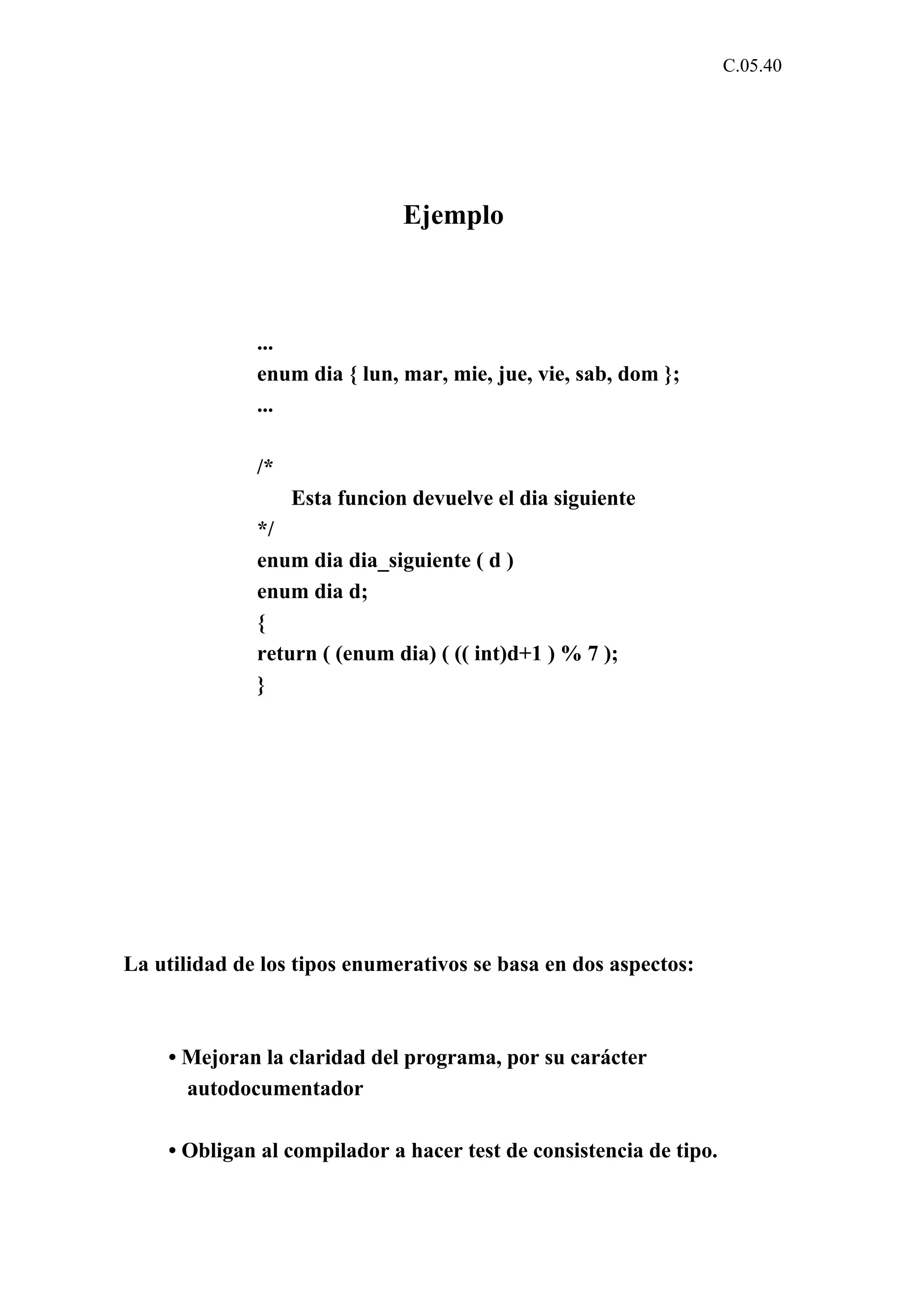 C.05.40 
Ejemplo 
... 
enum dia { lun, mar, mie, jue, vie, sab, dom }; 
... 
/* 
Esta funcion devuelve el dia siguiente 
*/ 
enum dia dia_siguiente ( d ) 
enum dia d; 
{ 
return ( (enum dia) ( (( int)d+1 ) % 7 ); 
} 
La utilidad de los tipos enumerativos se basa en dos aspectos: 
• Mejoran la claridad del programa, por su carácter 
autodocumentador 
• Obligan al compilador a hacer test de consistencia de tipo. 
 