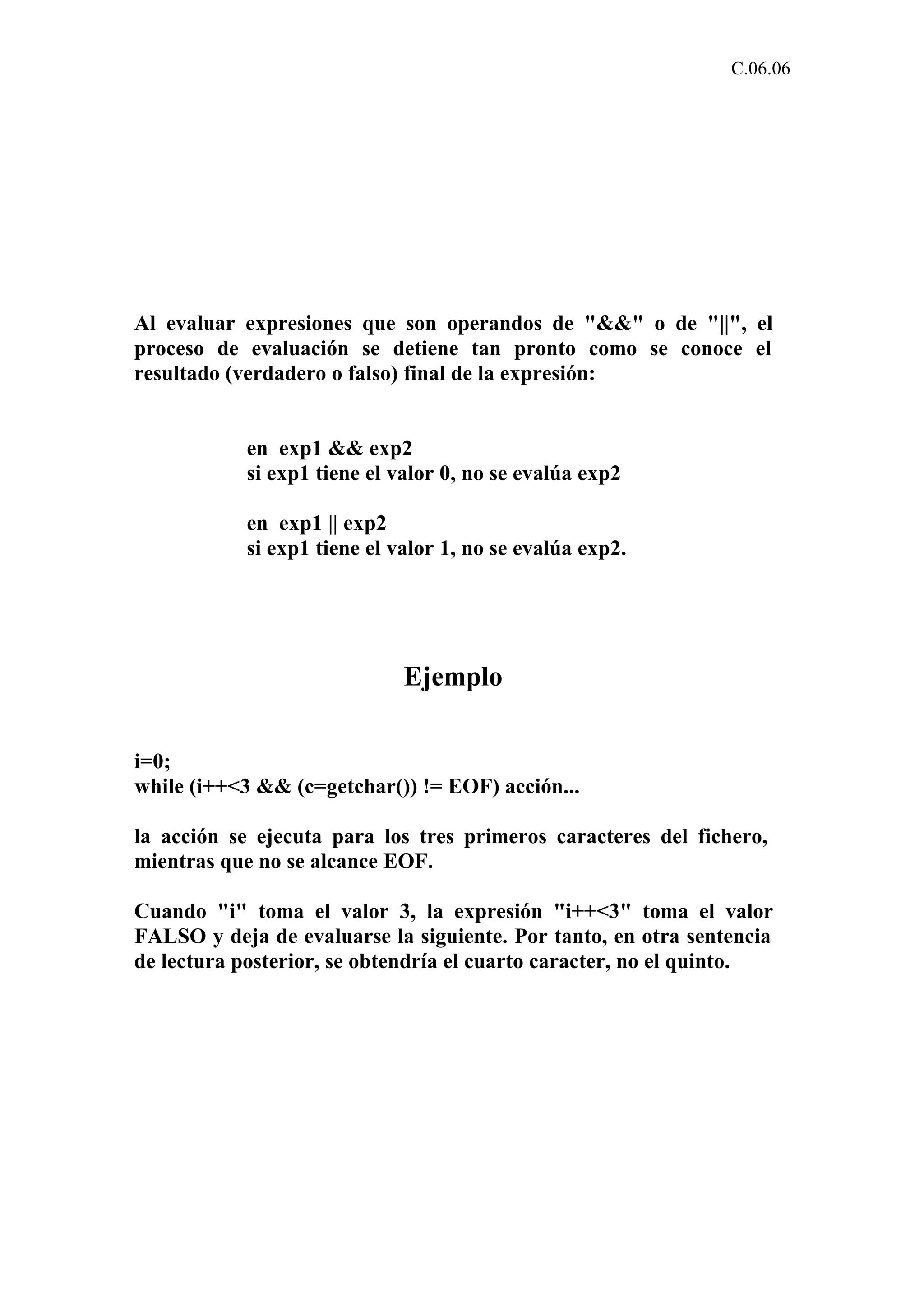 C.06.06 
Al evaluar expresiones que son operandos de "&&" o de "||", el 
proceso de evaluación se detiene tan pronto como se conoce el 
resultado (verdadero o falso) final de la expresión: 
en exp1 && exp2 
si exp1 tiene el valor 0, no se evalúa exp2 
en exp1 || exp2 
si exp1 tiene el valor 1, no se evalúa exp2. 
Ejemplo 
i=0; 
while (i++<3 && (c=getchar()) != EOF) acción... 
la acción se ejecuta para los tres primeros caracteres del fichero, 
mientras que no se alcance EOF. 
Cuando "i" toma el valor 3, la expresión "i++<3" toma el valor 
FALSO y deja de evaluarse la siguiente. Por tanto, en otra sentencia 
de lectura posterior, se obtendría el cuarto caracter, no el quinto. 
 