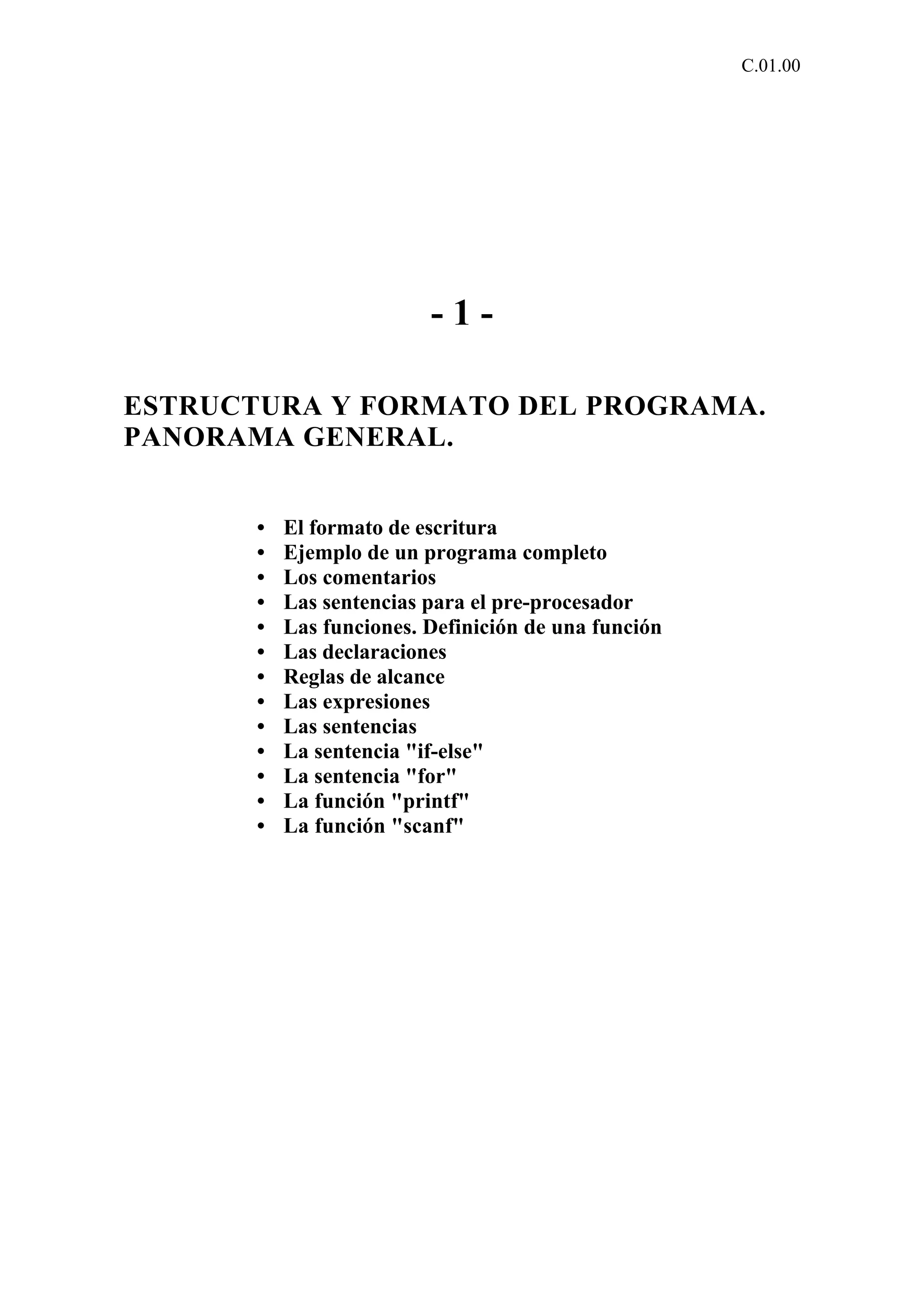 C.01.00 
- 1 - 
ESTRUCTURA Y FORMATO DEL PROGRAMA. 
PANORAMA GENERAL. 
• El formato de escritura 
• Ejemplo de un programa completo 
• Los comentarios 
• Las sentencias para el pre-procesador 
• Las funciones. Definición de una función 
• Las declaraciones 
• Reglas de alcance 
• Las expresiones 
• Las sentencias 
• La sentencia "if-else" 
• La sentencia "for" 
• La función "printf" 
• La función "scanf" 
 