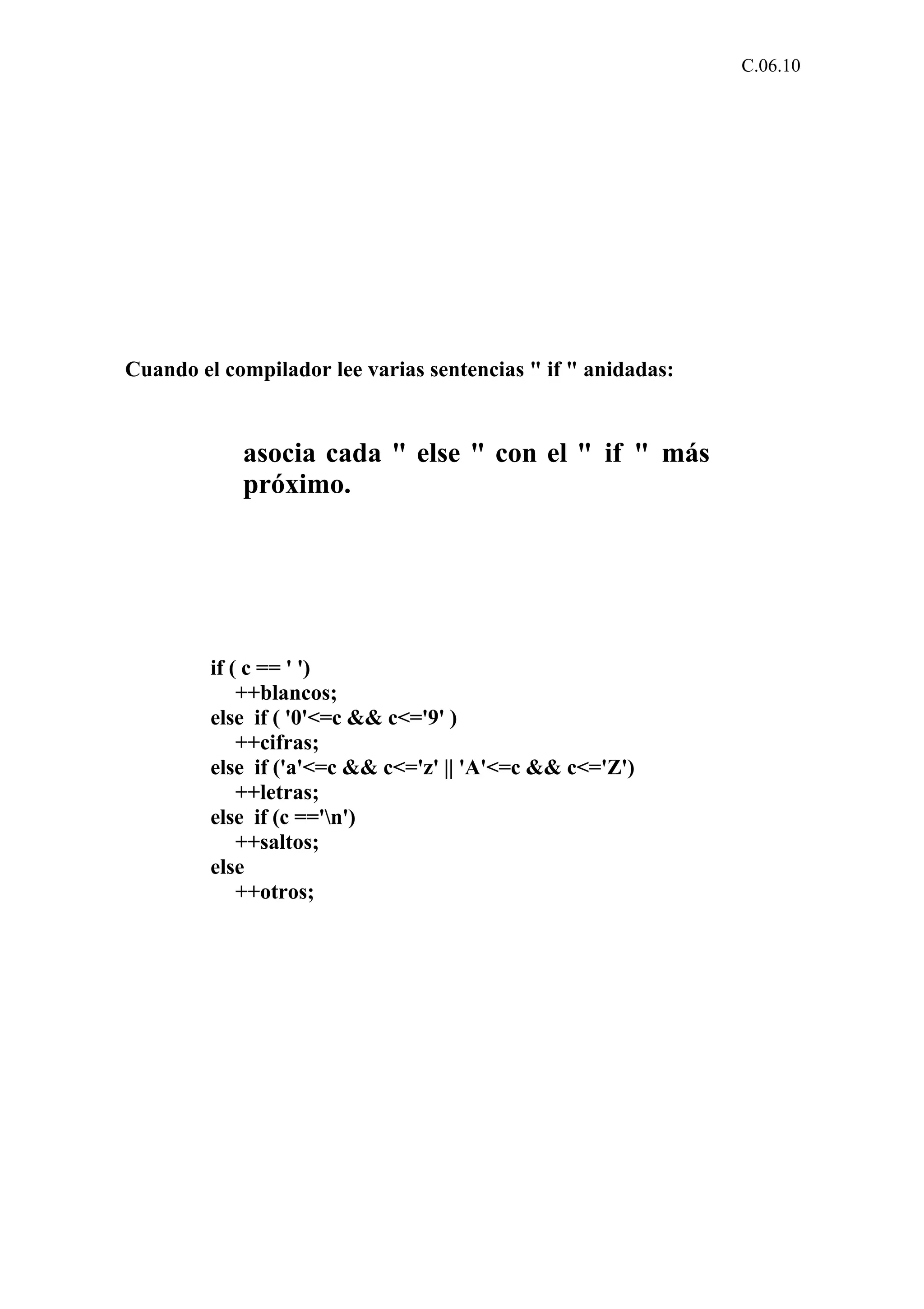 C.06.10 
Cuando el compilador lee varias sentencias " if " anidadas: 
asocia cada " else " con el " if " más 
próximo. 
if ( c == ' ') 
++blancos; 
else if ( '0'<=c && c<='9' ) 
++cifras; 
else if ('a'<=c && c<='z' || 'A'<=c && c<='Z') 
++letras; 
else if (c =='n') 
++saltos; 
else 
++otros; 
 