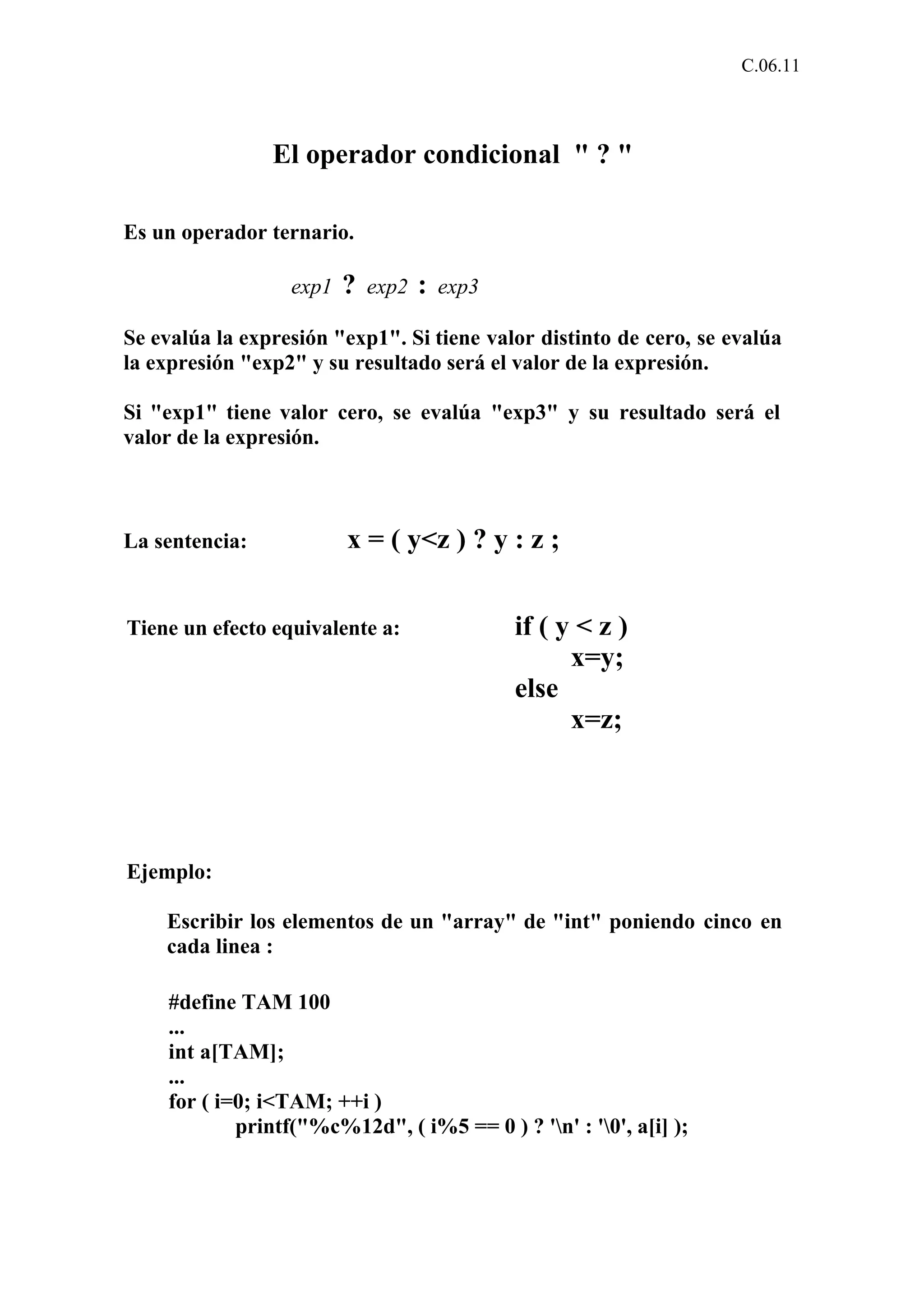 C.06.11 
El operador condicional " ? " 
Es un operador ternario. 
exp1 ? exp2 : exp3 
Se evalúa la expresión "exp1". Si tiene valor distinto de cero, se evalúa 
la expresión "exp2" y su resultado será el valor de la expresión. 
Si "exp1" tiene valor cero, se evalúa "exp3" y su resultado será el 
valor de la expresión. 
La sentencia: x = ( y<z ) ? y : z ; 
Tiene un efecto equivalente a: if ( y < z ) 
x=y; 
else 
x=z; 
Ejemplo: 
Escribir los elementos de un "array" de "int" poniendo cinco en 
cada linea : 
#define TAM 100 
... 
int a[TAM]; 
... 
for ( i=0; i<TAM; ++i ) 
printf("%c%12d", ( i%5 == 0 ) ? 'n' : '0', a[i] ); 
 